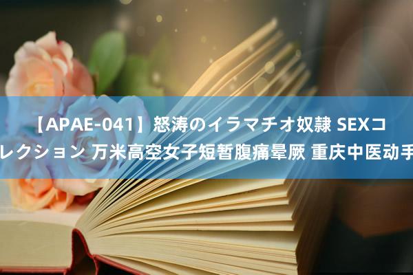 【APAE-041】怒涛のイラマチオ奴隷 SEXコレクション 万米高空女子短暂腹痛晕厥 重庆中医动手