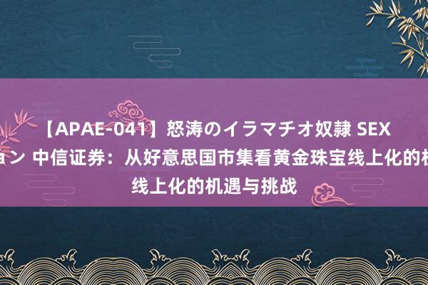 【APAE-041】怒涛のイラマチオ奴隷 SEXコレクション 中信证券：从好意思国市集看黄金珠宝线上化的机遇与挑战