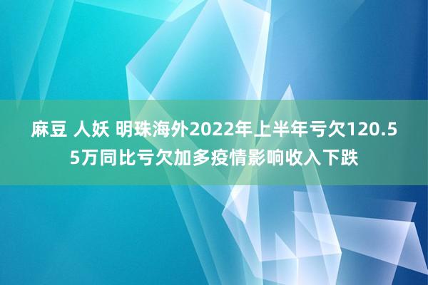 麻豆 人妖 明珠海外2022年上半年亏欠120.55万同比亏欠加多疫情影响收入下跌