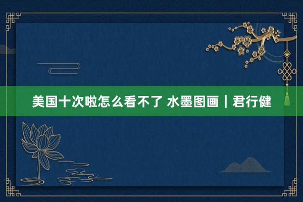 美国十次啦怎么看不了 水墨图画｜君行健