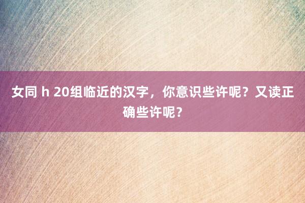 女同 h 20组临近的汉字，你意识些许呢？又读正确些许呢？