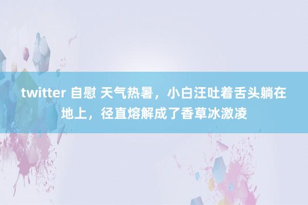 twitter 自慰 天气热暑，小白汪吐着舌头躺在地上，径直熔解成了香草冰激凌