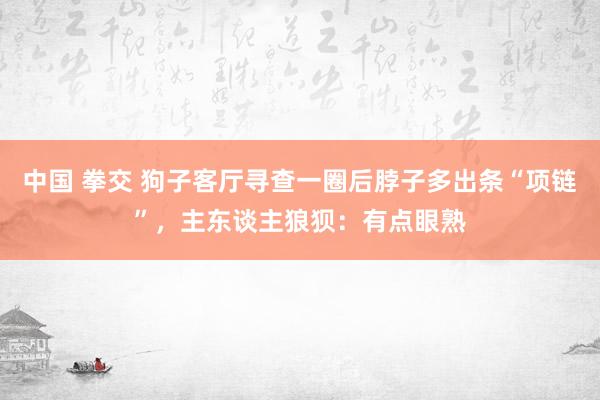 中国 拳交 狗子客厅寻查一圈后脖子多出条“项链”，主东谈主狼狈：有点眼熟