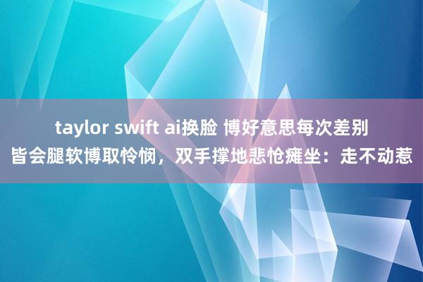 taylor swift ai换脸 博好意思每次差别皆会腿软博取怜悯，双手撑地悲怆瘫坐：走不动惹