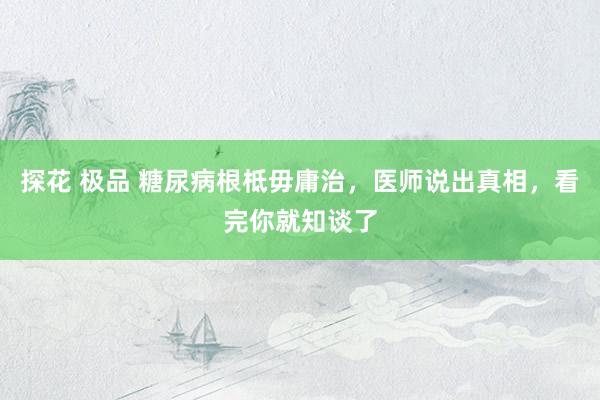 探花 极品 糖尿病根柢毋庸治，医师说出真相，看完你就知谈了