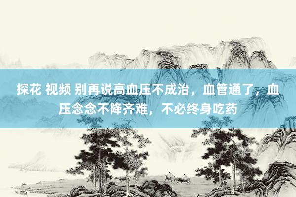探花 视频 别再说高血压不成治，血管通了，血压念念不降齐难，不必终身吃药