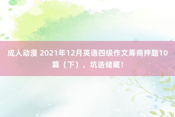 成人动漫 2021年12月英语四级作文筹商押题10篇（下），坑诰储藏！