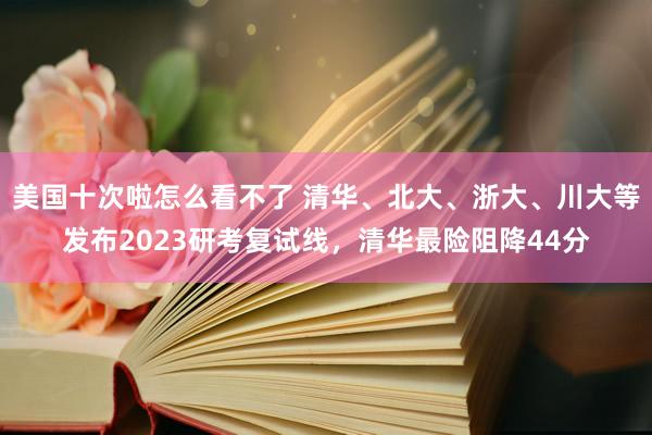美国十次啦怎么看不了 清华、北大、浙大、川大等发布2023研考复试线，清华最险阻降44分