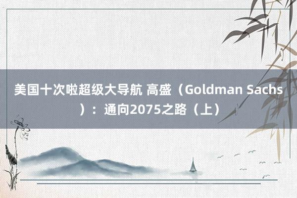 美国十次啦超级大导航 高盛（Goldman Sachs）：通向2075之路（上）