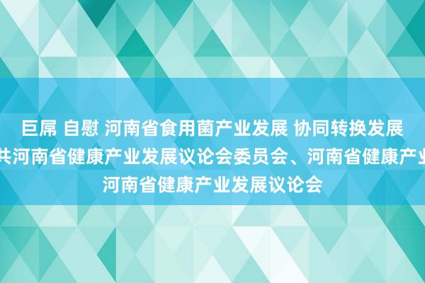 巨屌 自慰 河南省食用菌产业发展 协同转换发展议论论说|中共河南省健康产业发展议论会委员会、河南省健康产业发展议论会