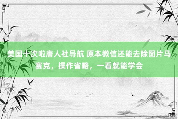 美国十次啦唐人社导航 原本微信还能去除图片马赛克，操作省略，一看就能学会