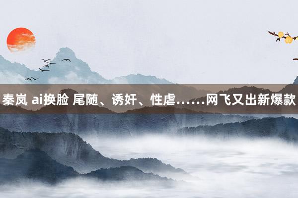 秦岚 ai换脸 尾随、诱奸、性虐……网飞又出新爆款