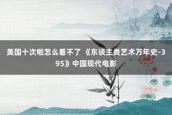 美国十次啦怎么看不了 《东谈主类艺术万年史-395》中国现代电影