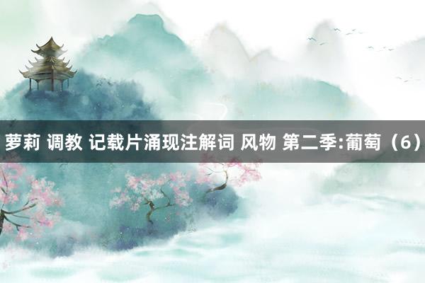 萝莉 调教 记载片涌现注解词 风物 第二季:葡萄（6）