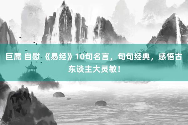 巨屌 自慰 《易经》10句名言，句句经典，感悟古东谈主大灵敏！