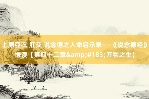上原亞衣 肛交 说念德之人命启示录——《说念德经》悟读【第四十二章&#183;万物之生】