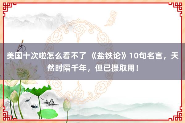 美国十次啦怎么看不了 《盐铁论》10句名言，天然时隔千年，但已摄取用！