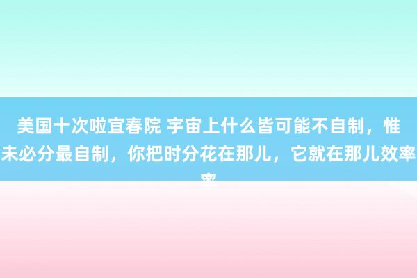 美国十次啦宜春院 宇宙上什么皆可能不自制，惟未必分最自制，你把时分花在那儿，它就在那儿效率