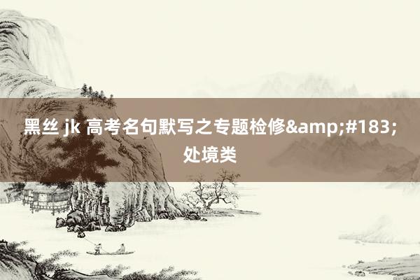 黑丝 jk 高考名句默写之专题检修&#183;处境类