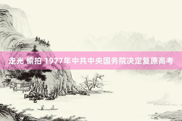 走光 偷拍 1977年中共中央国务院决定复原高考