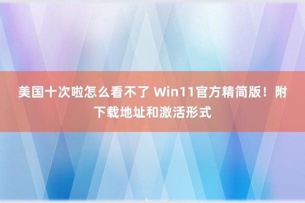 美国十次啦怎么看不了 Win11官方精简版！附下载地址和激活形式