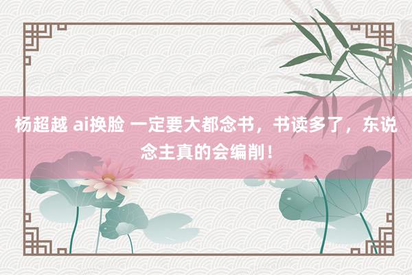 杨超越 ai换脸 一定要大都念书，书读多了，东说念主真的会编削！