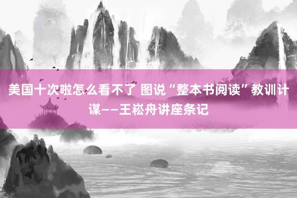 美国十次啦怎么看不了 图说“整本书阅读”教训计谋——王崧舟讲座条记