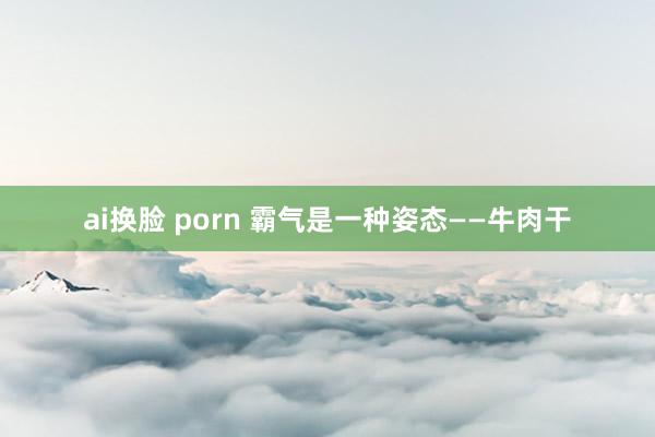 ai换脸 porn 霸气是一种姿态——牛肉干