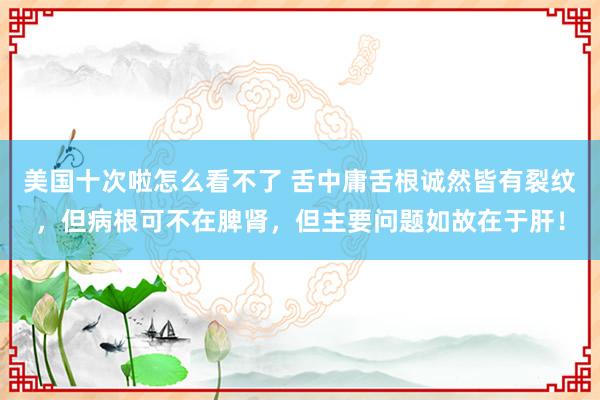 美国十次啦怎么看不了 舌中庸舌根诚然皆有裂纹，但病根可不在脾肾，但主要问题如故在于肝！