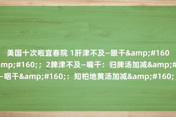 美国十次啦宜春院 1肝津不及—眼干&#160;：杞菊地黄汤加减&#160;；2脾津不及—嘴干：归脾汤加减&#160;；3肾津不及—咽干&#160;：知柏地黄汤加减&#160;；4心津不及—舌干：柏子养心汤加减&#160;；5肺津不及——鼻干：养阴清肺汤加减