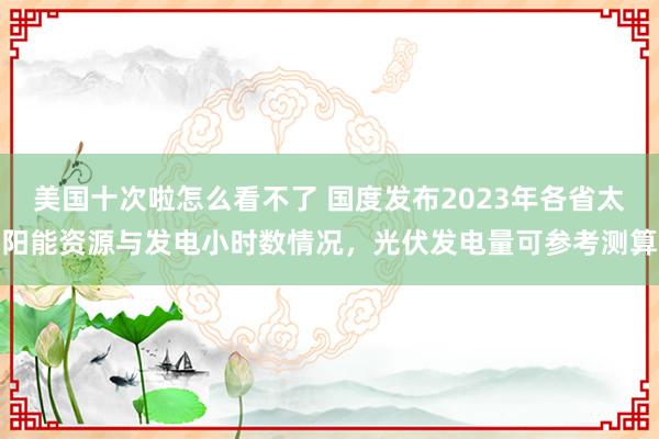 美国十次啦怎么看不了 国度发布2023年各省太阳能资源与发电小时数情况，光伏发电量可参考测算
