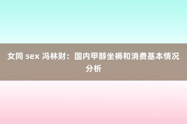 女同 sex 冯林财：国内甲醇坐褥和消费基本情况分析
