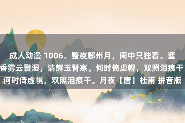 成人动漫 1006、整夜鄜州月，闺中只独看。遥怜赤子女，未解忆长安。香雾云鬟湿，清辉玉臂寒。何时倚虚幌，双照泪痕干。月夜【唐】杜甫 拼音版