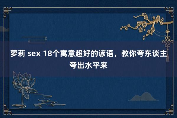 萝莉 sex 18个寓意超好的谚语，教你夸东谈主夸出水平来