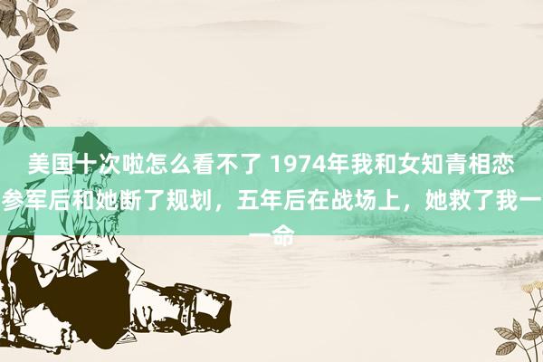美国十次啦怎么看不了 1974年我和女知青相恋，参军后和她断了规划，五年后在战场上，她救了我一命