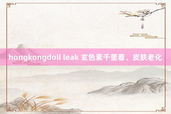 hongkongdoll leak 玄色素千里着、皮肤老化