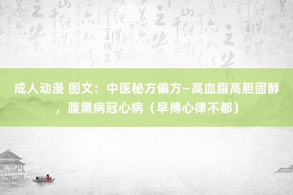 成人动漫 图文：中医秘方偏方—高血脂高胆固醇，腹黑病冠心病（早搏心律不都）