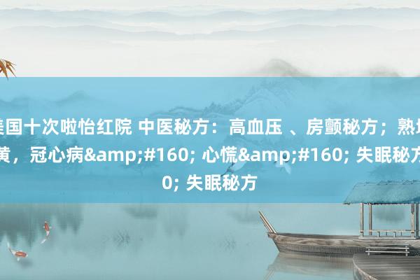 美国十次啦怡红院 中医秘方：高血压 、房颤秘方；熟地黄，冠心病&#160; 心慌&#160; 失眠秘方