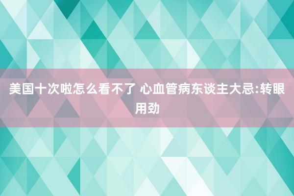 美国十次啦怎么看不了 心血管病东谈主大忌:转眼用劲