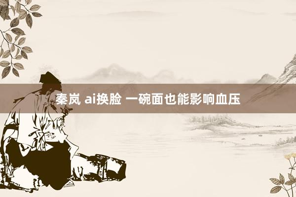 秦岚 ai换脸 一碗面也能影响血压