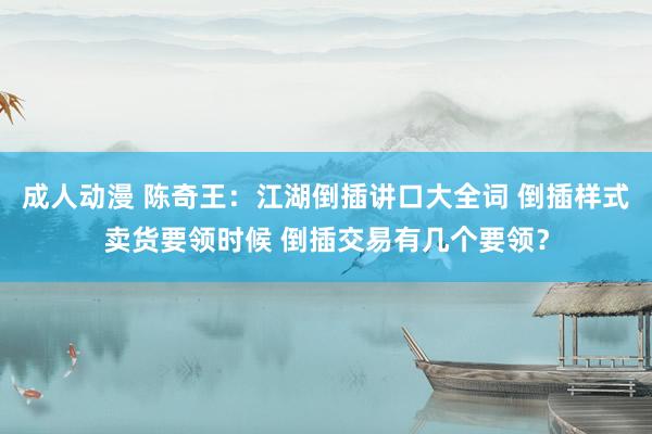 成人动漫 陈奇王：江湖倒插讲口大全词 倒插样式卖货要领时候 倒插交易有几个要领？