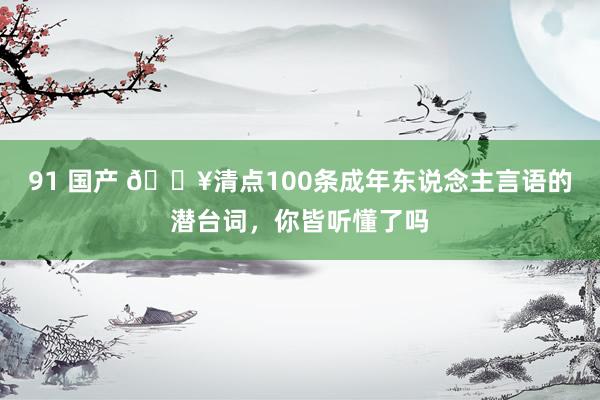 91 国产 🔥清点100条成年东说念主言语的潜台词，你皆听懂了吗
