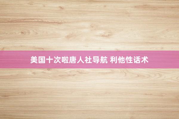 美国十次啦唐人社导航 利他性话术