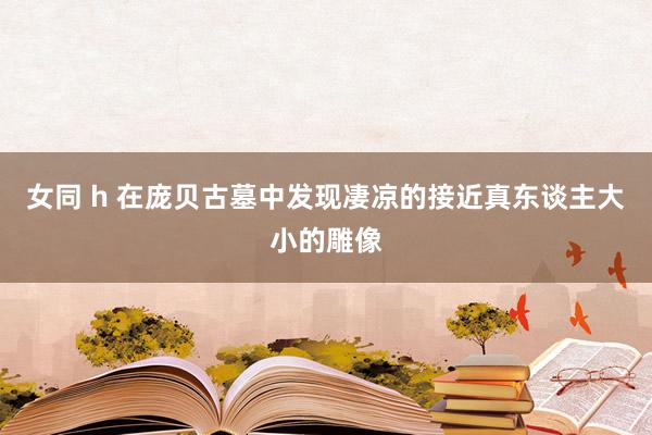 女同 h 在庞贝古墓中发现凄凉的接近真东谈主大小的雕像
