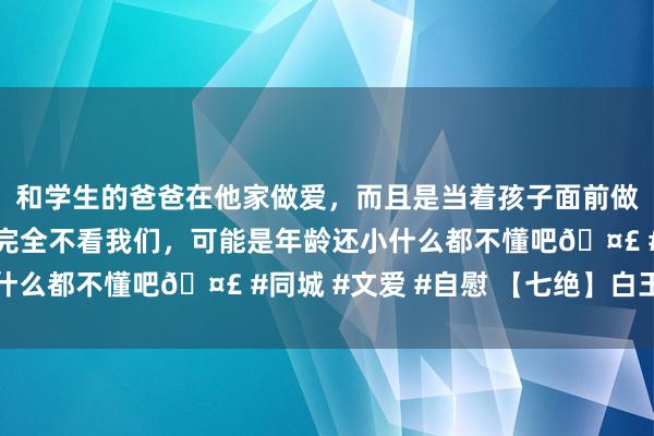 和学生的爸爸在他家做爱，而且是当着孩子面前做爱，太刺激了，孩子完全不看我们，可能是年龄还小什么都不懂吧🤣 #同城 #文爱 #自慰 【七绝】白玉兰