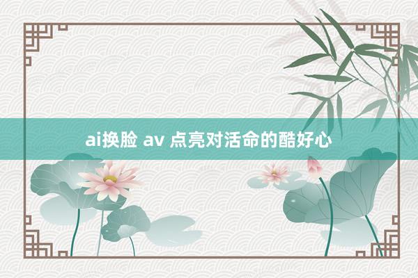 ai换脸 av 点亮对活命的酷好心