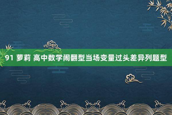 91 萝莉 高中数学闹翻型当场变量过头差异列题型
