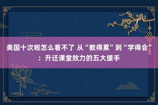 美国十次啦怎么看不了 从“教得累”到“学得会”：升迁课堂效力的五大援手