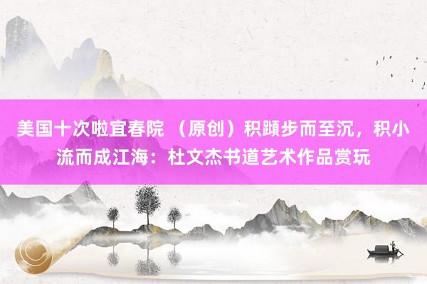 美国十次啦宜春院 （原创）积蹞步而至沉，积小流而成江海：杜文杰书道艺术作品赏玩