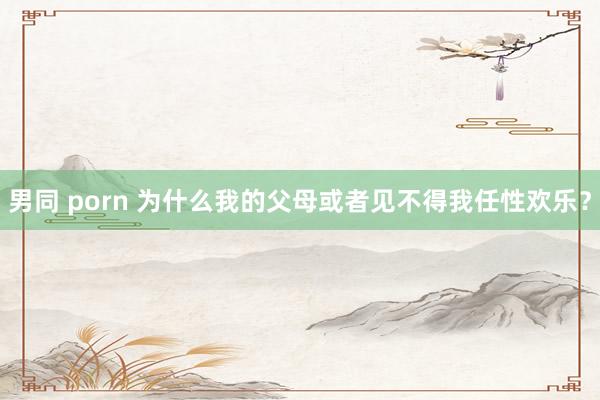 男同 porn 为什么我的父母或者见不得我任性欢乐？